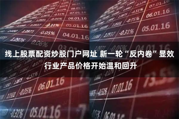 线上股票配资炒股门户网址 新一轮“反内卷”显效 行业产品价格开始温和回升