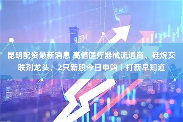 昆明配资最新消息 高值医疗器械流通商、硅烷交联剂龙头，2只新股今日申购丨打新早知道