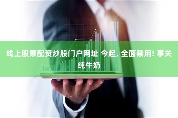 线上股票配资炒股门户网址 今起, 全面禁用! 事关纯牛奶