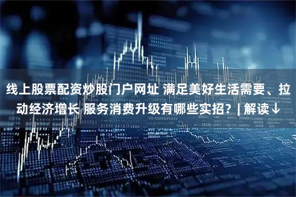 线上股票配资炒股门户网址 满足美好生活需要、拉动经济增长 服务消费升级有哪些实招？| 解读↓