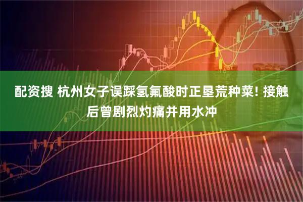 配资搜 杭州女子误踩氢氟酸时正垦荒种菜! 接触后曾剧烈灼痛并用水冲