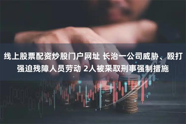 线上股票配资炒股门户网址 长治一公司威胁、殴打强迫残障人员劳动 2人被采取刑事强制措施