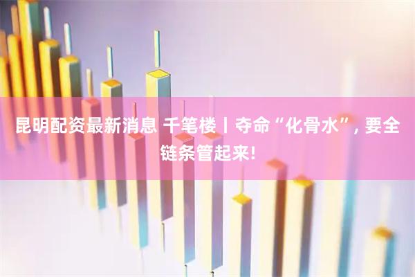 昆明配资最新消息 千笔楼丨夺命“化骨水”, 要全链条管起来!