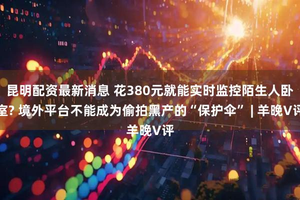 昆明配资最新消息 花380元就能实时监控陌生人卧室? 境外平台不能成为偷拍黑产的“保护伞” | 羊晚V评