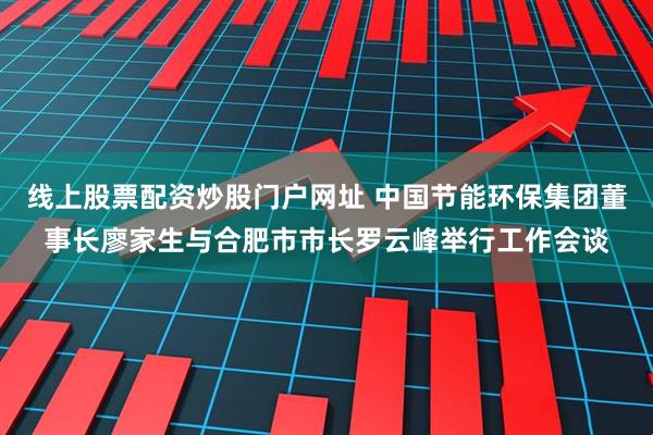 线上股票配资炒股门户网址 中国节能环保集团董事长廖家生与合肥市市长罗云峰举行工作会谈