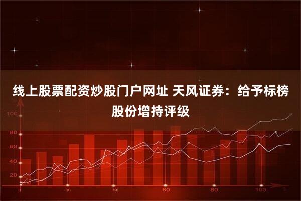 线上股票配资炒股门户网址 天风证券：给予标榜股份增持评级