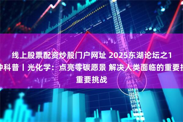 线上股票配资炒股门户网址 2025东湖论坛之1分钟科普丨光化学：点亮零碳愿景 解决人类面临的重要挑战