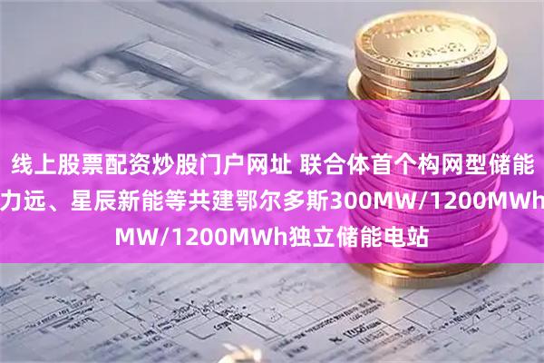 线上股票配资炒股门户网址 联合体首个构网型储能年底并网！科力远、星辰新能等共建鄂尔多斯300MW/1200MWh独立储能电站