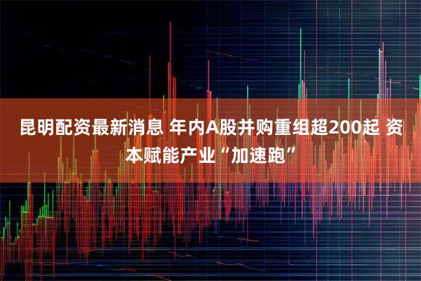 昆明配资最新消息 年内A股并购重组超200起 资本赋能产业“加速跑”