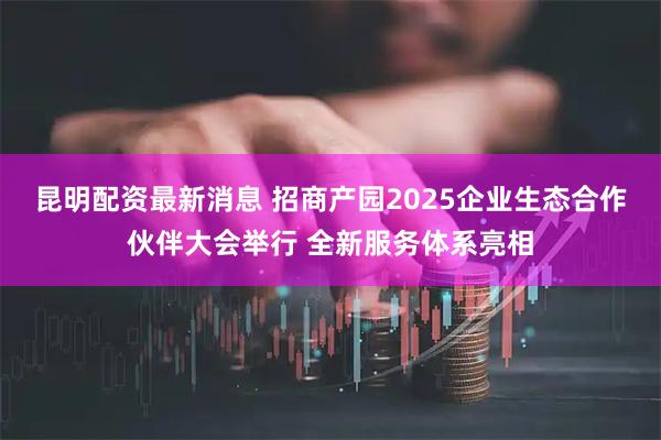 昆明配资最新消息 招商产园2025企业生态合作伙伴大会举行 全新服务体系亮相