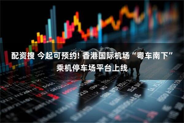 配资搜 今起可预约! 香港国际机场“粤车南下”乘机停车场平台上线