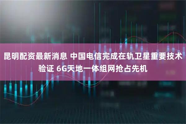 昆明配资最新消息 中国电信完成在轨卫星重要技术验证 6G天地一体组网抢占先机