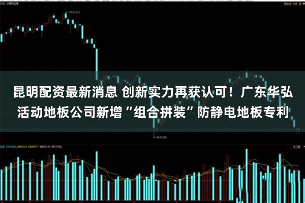 昆明配资最新消息 创新实力再获认可！广东华弘活动地板公司新增“组合拼装”防静电地板专利