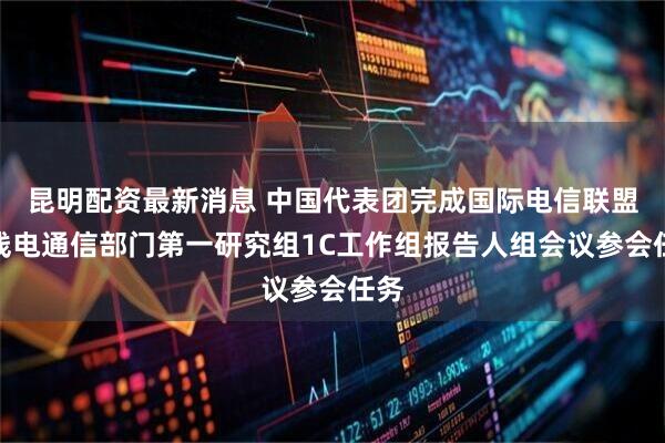昆明配资最新消息 中国代表团完成国际电信联盟无线电通信部门第一研究组1C工作组报告人组会议参会任务