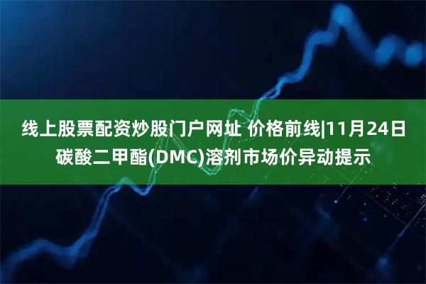 线上股票配资炒股门户网址 价格前线|11月24日碳酸二甲酯(DMC)溶剂市场价异动提示