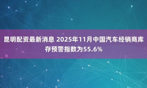 昆明配资最新消息 2025年11月中国汽车经销商库存预警指数为55.6%