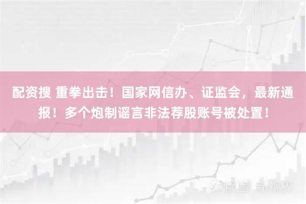配资搜 重拳出击！国家网信办、证监会，最新通报！多个炮制谣言非法荐股账号被处置！