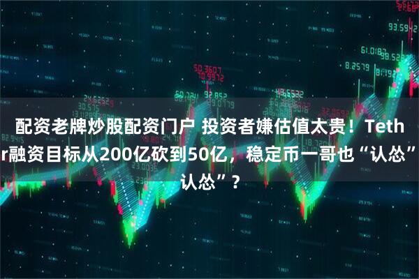 配资老牌炒股配资门户 投资者嫌估值太贵！Tether融资目标从200亿砍到50亿，稳定币一哥也“认怂”？