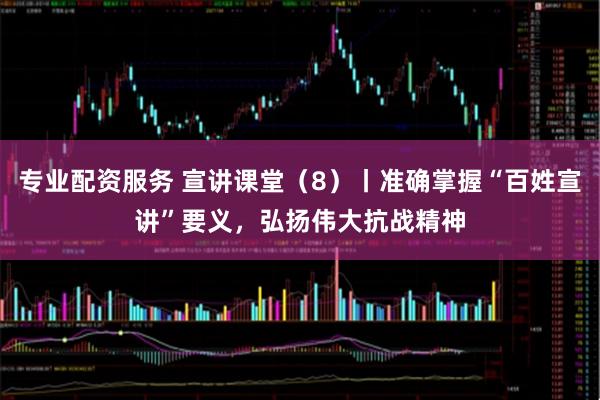 专业配资服务 宣讲课堂（8）丨准确掌握“百姓宣讲”要义，弘扬伟大抗战精神