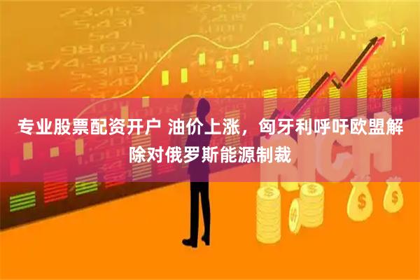 专业股票配资开户 油价上涨，匈牙利呼吁欧盟解除对俄罗斯能源制裁