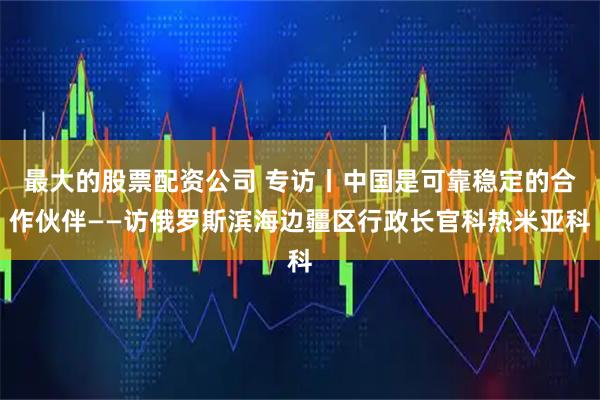 最大的股票配资公司 专访丨中国是可靠稳定的合作伙伴——访俄罗斯滨海边疆区行政长官科热米亚科