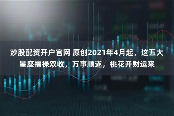 炒股配资开户官网 原创2021年4月起，这五大星座福禄双收，万事顺遂，桃花开财运来