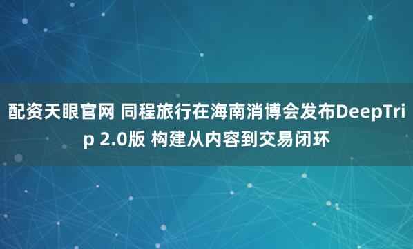 配资天眼官网 同程旅行在海南消博会发布DeepTrip 2.0版 构建从内容到交易闭环
