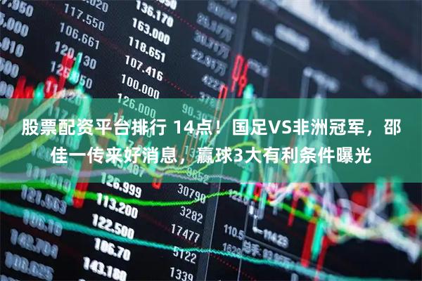 股票配资平台排行 14点！国足VS非洲冠军，邵佳一传来好消息，赢球3大有利条件曝光