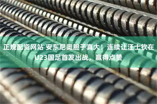 正规配资网站 安东尼奥胆子真大！连续让汪士钦在U23国足首发出战，赢得点赞