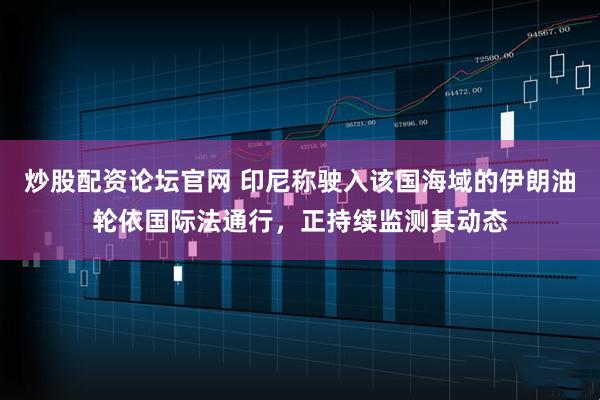 炒股配资论坛官网 印尼称驶入该国海域的伊朗油轮依国际法通行，正持续监测其动态