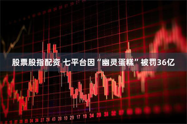 股票股指配资 七平台因“幽灵蛋糕”被罚36亿