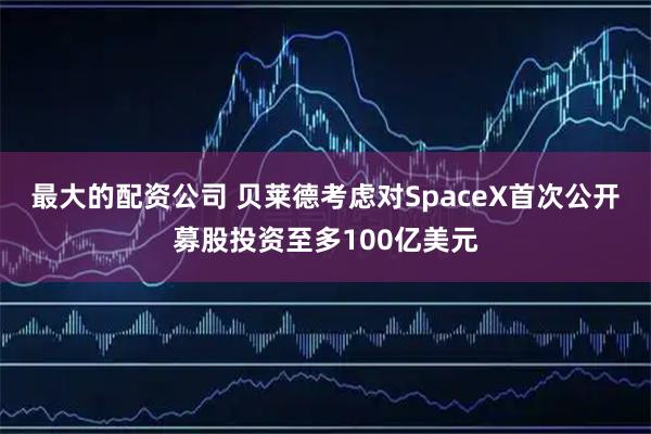 最大的配资公司 贝莱德考虑对SpaceX首次公开募股投资至多100亿美元