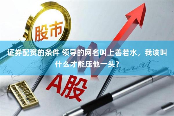 证券配资的条件 领导的网名叫上善若水，我该叫什么才能压他一头？