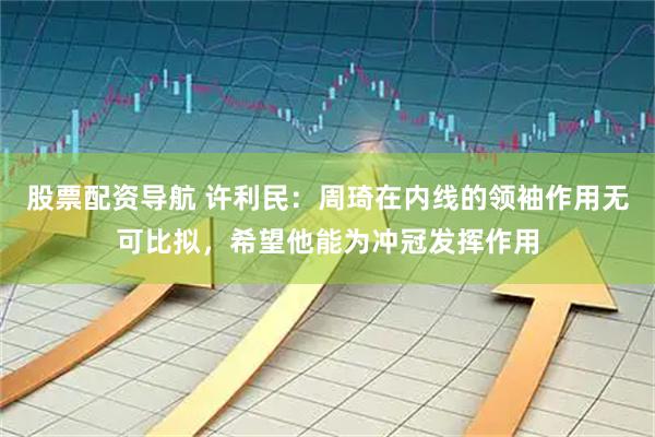 股票配资导航 许利民：周琦在内线的领袖作用无可比拟，希望他能为冲冠发挥作用