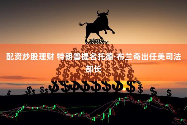 配资炒股理财 特朗普提名托德·布兰奇出任美司法部长