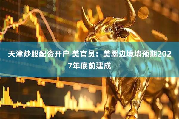 天津炒股配资开户 美官员：美墨边境墙预期2027年底前建成