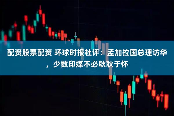 配资股票配资 环球时报社评：孟加拉国总理访华，少数印媒不必耿耿于怀