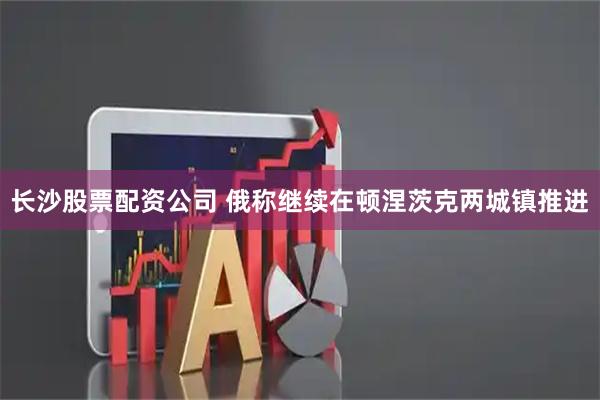 长沙股票配资公司 俄称继续在顿涅茨克两城镇推进