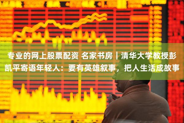 专业的网上股票配资 名家书房｜清华大学教授彭凯平寄语年轻人：要有英雄叙事，把人生活成故事