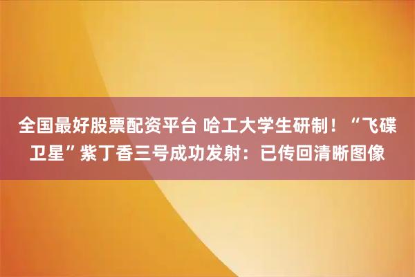 全国最好股票配资平台 哈工大学生研制！“飞碟卫星”紫丁香三号成功发射：已传回清晰图像